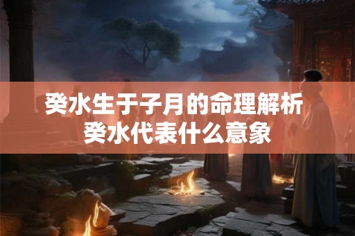 癸水生于子月的命理解析 癸水代表什么意象 癸水生于子月的命理解析 癸水代表什么意象