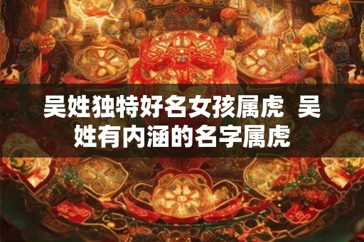 吴姓独特好名女孩属虎  吴姓有内涵的名字属虎
