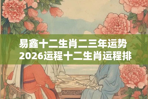 易鑫十二生肖二三年运势  2026运程十二生肖运程排名