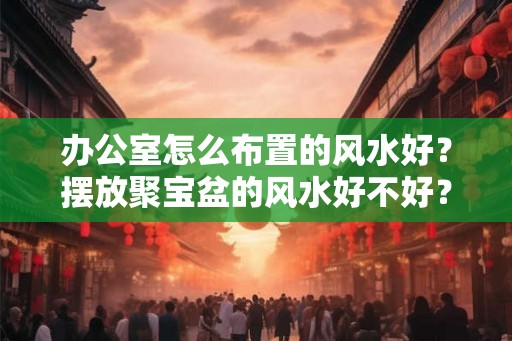 办公室怎么布置的风水好？摆放聚宝盆的风水好不好？