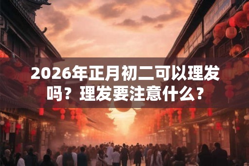 2026年正月初二可以理发吗？理发要注意什么？