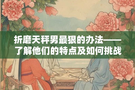 折磨天秤男最狠的办法——了解他们的特点及如何挑战
