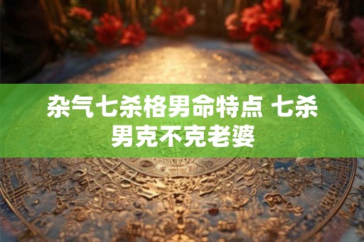 杂气七杀格男命特点 七杀男克不克老婆 杂气七杀格男命特点 七杀男克不克老婆