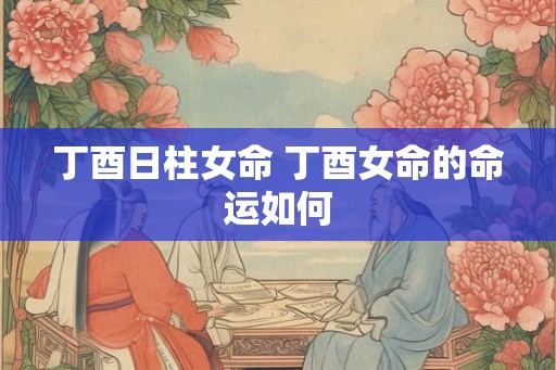丁酉日柱女命 丁酉女命的命运如何