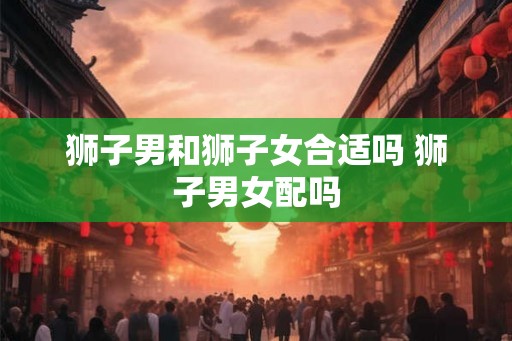 狮子男和狮子女合适吗 狮子男女配吗 狮子男和狮子女合适吗 狮子男女配吗