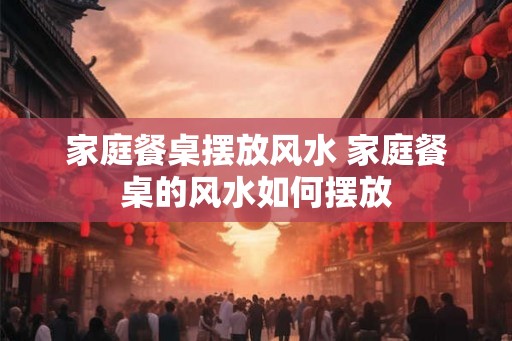 家庭餐桌摆放风水 家庭餐桌的风水如何摆放