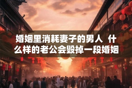 婚姻里消耗妻子的男人  什么样的老公会毁掉一段婚姻