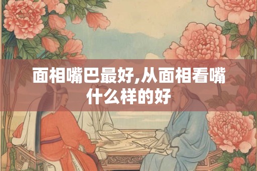面相嘴巴最好,从面相看嘴什么样的好