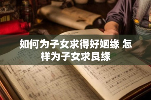 如何为子女求得好姻缘 怎样为子女求良缘 如何为子女求得好姻缘 怎样为子女求良缘