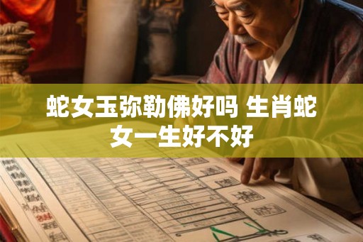蛇女玉弥勒佛好吗 生肖蛇女一生好不好 蛇女玉弥勒佛好吗 生肖蛇女一生好不好
