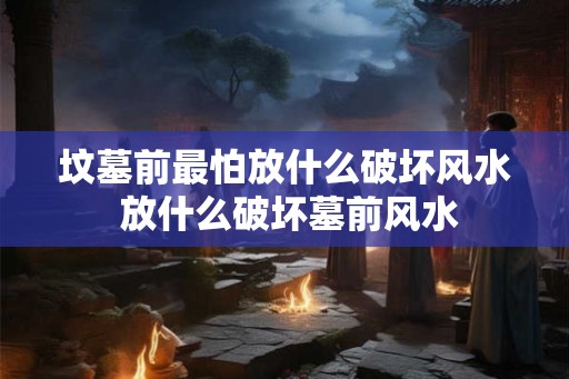 坟墓前最怕放什么破坏风水 放什么破坏墓前风水