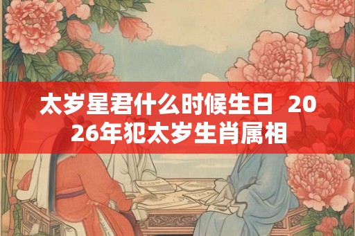 太岁星君什么时候生日 2026年犯太岁生肖属相 太岁星君什么时候生日 2026年犯太岁生肖属相