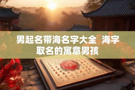 男起名带海名字大全  海字取名的寓意男孩