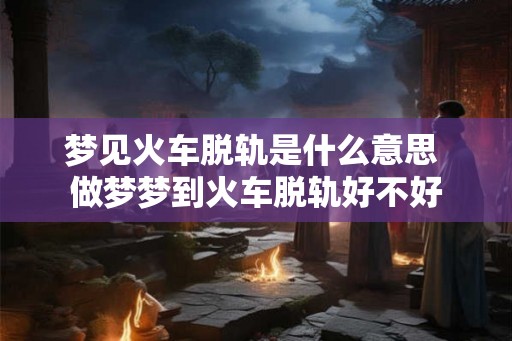 梦见火车脱轨是什么意思 做梦梦到火车脱轨好不好