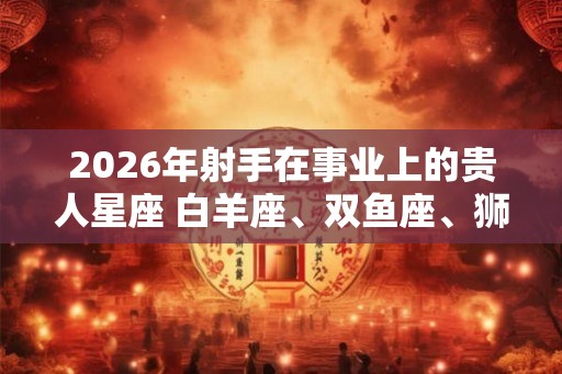 2026年射手在事业上的贵人星座 白羊座、双鱼座、狮子座