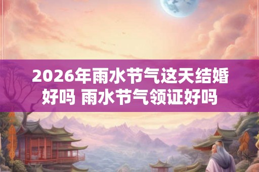 2026年雨水节气这天结婚好吗 雨水节气领证好吗