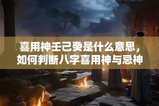 喜用神壬己癸是什么意思,如何判断八字喜用神与忌神 喜用神壬己癸是什么意思,如何判断八字喜用神与忌神