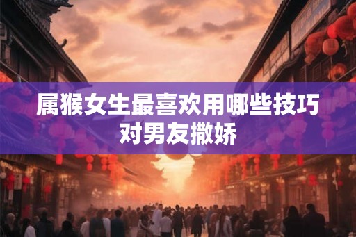 属猴女生最喜欢用哪些技巧对男友撒娇