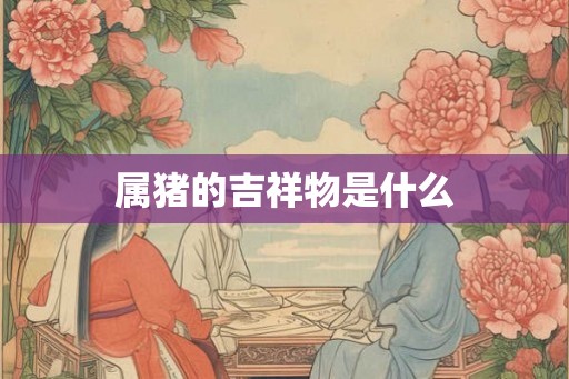 属猪的吉祥物是什么 属猪的吉祥物是什么
