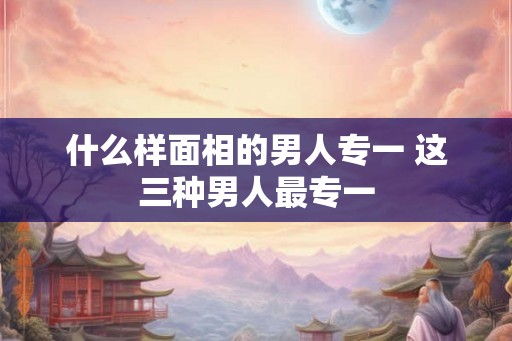 什么样面相的男人专一 这三种男人最专一