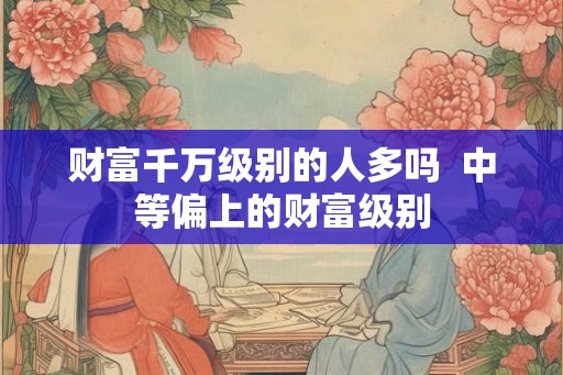 财富千万级别的人多吗 中等偏上的财富级别 财富千万级别的人多吗 中等偏上的财富级别