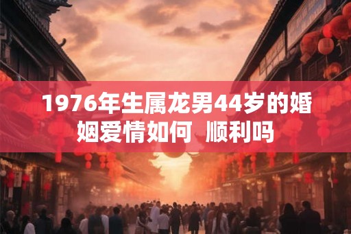 1976年生属龙男44岁的婚姻爱情如何  顺利吗