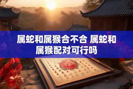 属蛇和属猴合不合 属蛇和属猴配对可行吗 属蛇和属猴合不合 属蛇和属猴配对可行吗