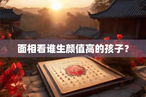 面相看谁生颜值高的孩子? 面相看谁生颜值高的孩子?