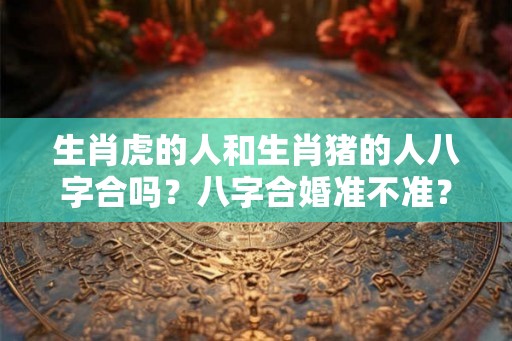 生肖虎的人和生肖猪的人八字合吗？八字合婚准不准？