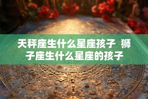 天秤座生什么星座孩子  狮子座生什么星座的孩子