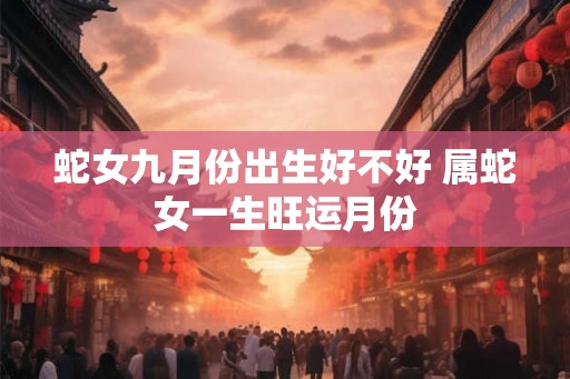 蛇女九月份出生好不好 属蛇女一生旺运月份 蛇女九月份出生好不好 属蛇女一生旺运月份