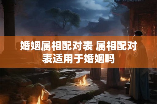 婚姻属相配对表 属相配对表适用于婚姻吗