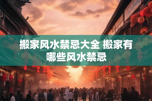 搬家风水禁忌大全 搬家有哪些风水禁忌