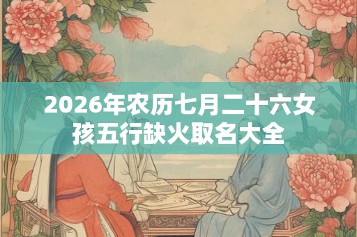 2026年农历七月二十六女孩五行缺火取名大全 2026年农历七月二十六女孩五行缺火取名大全