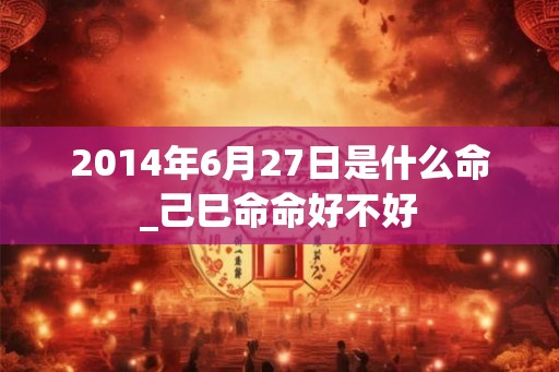 2014年6月27日是什么命_己巳命命好不好