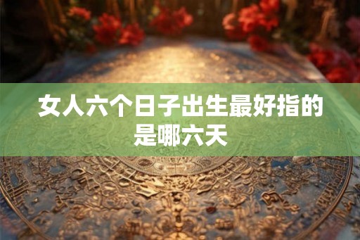女人六个日子出生最好指的是哪六天