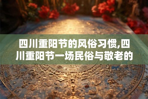 四川重阳节的风俗习惯,四川重阳节一场民俗与敬老的盛宴