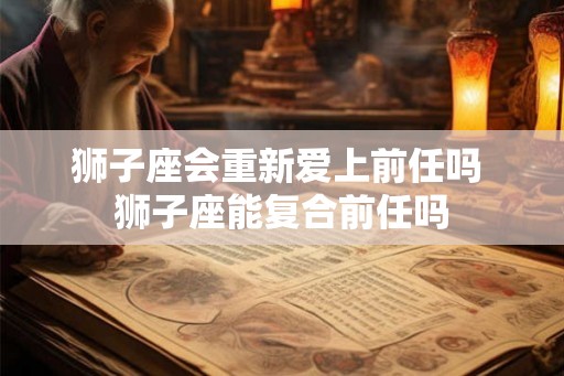 狮子座会重新爱上前任吗 狮子座能复合前任吗