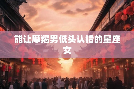 能让摩羯男低头认错的星座女 能让摩羯男低头认错的星座女