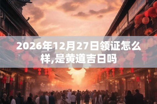 2026年12月27日领证怎么样,是黄道吉日吗