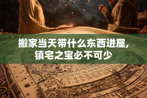 搬家当天带什么东西进屋,镇宅之宝必不可少