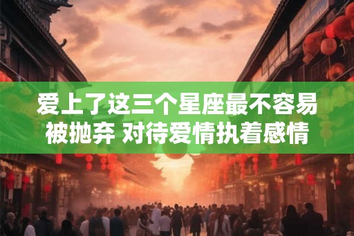 爱上了这三个星座最不容易被抛弃 对待爱情执着感情细腻