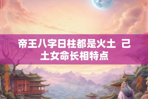 帝王八字日柱都是火土 己土女命长相特点 帝王八字日柱都是火土 己土女命长相特点