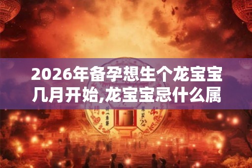 2026年备孕想生个龙宝宝几月开始,龙宝宝忌什么属相父母