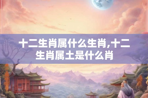 十二生肖属什么生肖,十二生肖属土是什么肖 十二生肖属什么生肖,十二生肖属土是什么肖