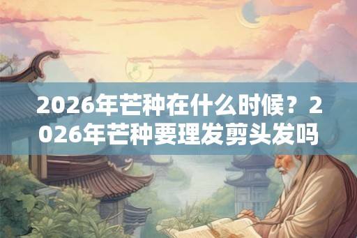 2026年芒种在什么时候？2026年芒种要理发剪头发吗？