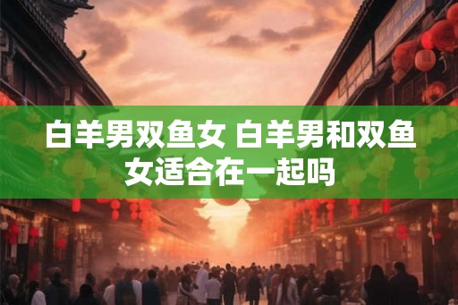 白羊男双鱼女 白羊男和双鱼女适合在一起吗 白羊男双鱼女 白羊男和双鱼女适合在一起吗