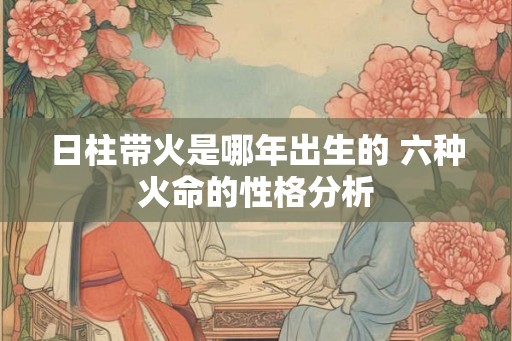 日柱带火是哪年出生的 六种火命的性格分析 日柱带火是哪年出生的 六种火命的性格分析