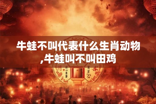 牛蛙不叫代表什么生肖动物,牛蛙叫不叫田鸡 牛蛙不叫代表什么生肖动物,牛蛙叫不叫田鸡