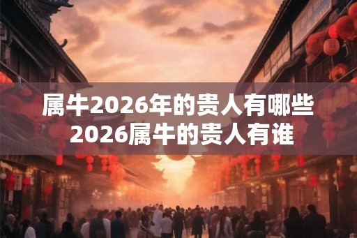 属牛2026年的贵人有哪些 2026属牛的贵人有谁 属牛2026年的贵人有哪些 2026属牛的贵人有谁